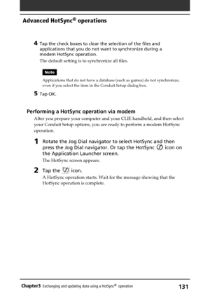 Page 131131Chapter3Exchanging and updating data using a HotSync®  operation
4Tap the check boxes to clear the selection of the files and
applications that you do not want to synchronize during a
modem HotSync operation.
The default setting is to synchronize all files.
Note
Applications that do not have a database (such as games) do not synchronize,
even if you select the item in the Conduit Setup dialog box.
5Tap OK.
Performing a HotSync operation via modem
After you prepare your computer and your CLIE handheld,...