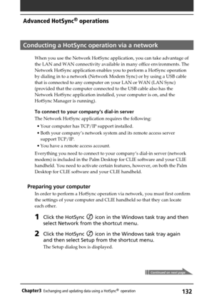 Page 132132Chapter3Exchanging and updating data using a HotSync®  operation
Conducting a HotSync operation via a network
When you use the Network HotSync application, you can take advantage of
the LAN and WAN connectivity available in many office environments. The
Network HotSync application enables you to perform a HotSync operation
by dialing in to a network (Network Modem Sync) or by using a USB cable
that is connected to any computer on your LAN or WAN (LAN Sync)
(provided that the computer connected to the...