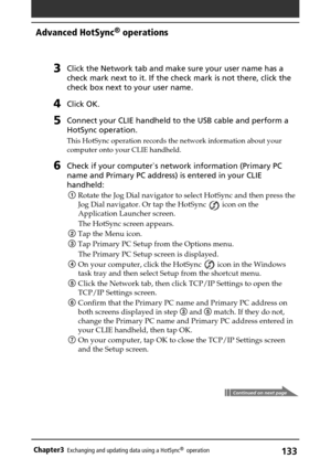 Page 133133Chapter3Exchanging and updating data using a HotSync®  operation
Advanced HotSync® operations
3Click the Network tab and make sure your user name has a
check mark next to it. If the check mark is not there, click the
check box next to your user name.
4Click OK.
5Connect your CLIE handheld to the USB cable and perform a
HotSync operation.
This HotSync operation records the network information about your
computer onto your CLIE handheld.
6Check if your computer`s network information (Primary PC
name and...