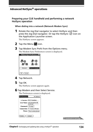 Page 134134Chapter3Exchanging and updating data using a HotSync®  operation
Advanced HotSync® operations
Continued on next page
Preparing your CLIE handheld and performing a network
HotSync operation
When dialing into a network (Network Modem Sync)
1Rotate the Jog Dial navigator to select HotSync and then
press the Jog Dial navigator. Or tap the HotSync 
 icon on
the Application Launcher screen.
The HotSync screen appears.
2Tap the Menu  icon.
3Tap Modem Sync Prefs from the Options menu.
The Modem Sync...