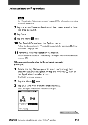 Page 135135Chapter3Exchanging and updating data using a HotSync®  operation
Note
See “Changing the Network preferences” on page 185 for information on creating
a network connection.
7 Tap the arrow V next to Service and then select a service from
the drop-down list.
8 Tap Done.
9 Tap the Menu  icon.
10 Tap Conduit Setup from the Options menu.
Follow the instructions in “To select the conduits for a modem HotSync
operation ” on page 130.
11 Perform a HotSync operation via modem.
Follow the instructions in...