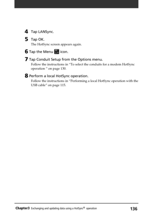 Page 136136Chapter3Exchanging and updating data using a HotSync®  operation
4Tap LANSync.
5Tap OK.
The HotSync screen appears again.
6 Tap the Menu  icon.
7 Tap Conduit Setup from the Options menu.
Follow the instructions in “To select the conduits for a modem HotSync
operation ” on page 130.
8 Perform a local HotSync operation.
Follow the instructions in “Performing a local HotSync operation with the
USB cable” on page 115. 