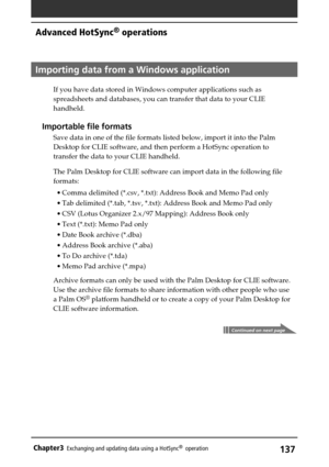 Page 137137Chapter3Exchanging and updating data using a HotSync®  operation
Importing data from a Windows application
If you have data stored in Windows computer applications such as
spreadsheets and databases, you can transfer that data to your CLIE
handheld.
Importable file formats
Save data in one of the file formats listed below, import it into the Palm
Desktop for CLIE software, and then perform a HotSync operation to
transfer the data to your CLIE handheld.
The Palm Desktop for CLIE software can import...