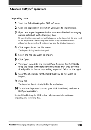 Page 138138Chapter3Exchanging and updating data using a HotSync®  operation
Importing data
1Start the Palm Desktop for CLIE software.
2Click the application into which you want to import data.
3If you are importing records that contain a field with category
names, select All in the Category box.
Be sure that the same categories that appear in the imported file also exist
in the application. If the categories do not exist, create them now;
otherwise, the records will be imported into the Unfiled category.
4Click...