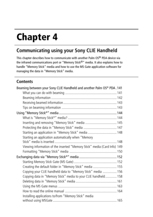 Page 140Chapter 4
Communicating using your Sony CLIE Handheld
This chapter describes how to communicate with another Palm OS® PDA device via
the infrared communications port or “Memory Stick®” media. It also explains how to
handle “Memory Stick” media and how to use the MS Gate application software for
managing the data in “Memory Stick” media.
Contents
Beaming between your Sony CLIE Handheld and another Palm OS® PDA . 141
What you can do with beaming ..............................................................