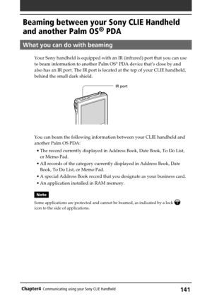 Page 141141Chapter4Communicating using your Sony CLIE Handheld
Beaming between your Sony CLIE Handheld
and another Palm OS
® PDA
What you can do with beaming
Your Sony handheld is equipped with an IR (infrared) port that you can use
to beam information to another Palm OS® PDA device that’s close by and
also has an IR port. The IR port is located at the top of your CLIE handheld,
behind the small dark shield.
You can beam the following information between your CLIE handheld and
another Palm OS PDA:
•The record...