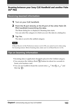 Page 143143Chapter4Communicating using your Sony CLIE Handheld
Receiving beamed information
1Turn on your CLIE handheld. 
2Point the IR port directly at the IR port of the other Palm OS
PDA handheld transmitting the data.
The Beam dialog box is displayed. Beaming data starts.
You can select the category in which you save the data in a dialog box.
3Tap Yes.
The data is saved to the unfiled category.
Note
If Beam Receive in the Preferences menu is set to Off, you cannot receive data using
the beaming feature....