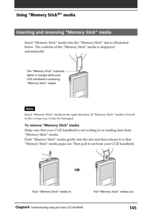 Page 145145Chapter4Communicating using your Sony CLIE Handheld
Pull “Memory Stick” media out. Push “Memory Stick” media in.
Inserting and removing “Memory Stick” media
Insert “Memory Stick” media into the “Memory Stick” slot as illustrated
below. The contents of the “Memory Stick” media is displayed
automatically.
Note
Insert “Memory Stick” media in the right direction. If “Memory Stick” media is forced
in the wrong way, it may be damaged.
To remove “Memory Stick” media
Make sure that your CLIE handheld is not...