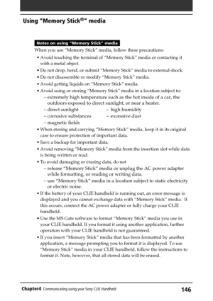 Page 146146Chapter4Communicating using your Sony CLIE Handheld
Notes on using “Memory Stick” media
When you use “Memory Stick” media, follow these precautions:
•Avoid touching the terminal of “Memory Stick” media or contacting it
with a metal object.
•Do not drop, bend, or submit “Memory Stick” media to external shock.
•Do not disassemble or modify “Memory Stick” media.
•Avoid getting liquids on “Memory Stick” media.
•Avoid using or storing “Memory Stick” media in a location subject to:
–extremely high...