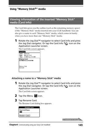 Page 149149Chapter4Communicating using your Sony CLIE Handheld
Viewing information of the inserted “Memory Stick”
media (Card Info)
The Card Info gives you the outline (such as the remaining memory space)
of the “Memory Stick” media inserted into your CLIE handheld. You can
also give a name to each “Memory Stick” media, which comes in handy
when you have more than one “Memory Stick” media.
1Rotate the Jog Dial™ navigator to select Card Info and press
the Jog Dial navigator. Or tap the Card Info 
 icon on the...