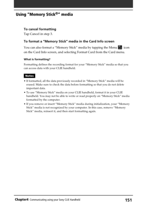 Page 151151Chapter4Communicating using your Sony CLIE Handheld
Using “Memory Stick®” media
To cancel formatting
Tap Cancel in step 3.
To format a “Memory Stick” media in the Card Info screen
You can also format a “Memory Stick” media by tapping the Menu   icon
on the Card Info screen, and selecting Format Card from the Card menu.
What is formatting?
Formatting defines the recording format for your “Memory Stick” media so that you
can access data with your CLIE handheld.
Notes
•If formatted, all the data...