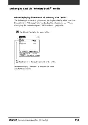 Page 153153Chapter4Communicating using your Sony CLIE Handheld
Exchanging data via “Memory Stick®” media
When displaying the contents of “Memory Stick” media
The following icons with explanations are displayed only when you view
the contents of “Memory Stick” media. For the other icons, see “When
displaying the contents of your CLIE handheld” (page 153).
: Tap this icon to display the upper folder.
:Tap this icon to display the contents of the folder.
Tap here to display “file name” to show the file name
with PC...