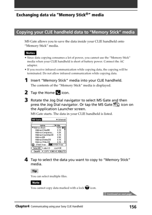 Page 156156Chapter4Communicating using your Sony CLIE Handheld
Copying your CLIE handheld data to “Memory Stick” media
MS Gate allows you to save the data inside your CLIE handheld onto
“Memory Stick” media.
Notes
•Since data copying consumes a lot of power, you cannot use the “Memory Stick”
media when your CLIE handheld is short of battery power. Connect the AC
adapter.
•If you receive infrared communication while copying data, the copying will be
terminated. Do not allow infrared communication while copying...