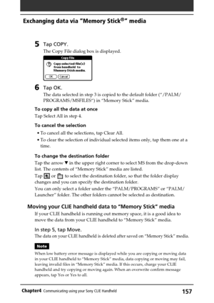 Page 157157Chapter4Communicating using your Sony CLIE Handheld
5Tap COPY.
The Copy File dialog box is displayed.
6Tap OK.
The data selected in step 3 is copied to the default folder (“/PALM/
PROGRAMS/MSFILES“) in “Memory Stick” media.
To copy all the data at once
Tap Select All in step 4.
To cancel the selection
•To cancel all the selections, tap Clear All.
•To clear the selection of individual selected items only, tap them one at a
time.
To change the destination folder
Tap the arrow V in the upper right corner...