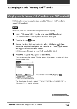 Page 158158Chapter4Communicating using your Sony CLIE Handheld
Copying data in “Memory Stick” media to your CLIE handheld
MS Gate allows you to copy the data saved in “Memory Stick” media to
your CLIE handheld.
Note
Make sure your CLIE handheld has enough space before copying.
1Insert “Memory Stick” media into your CLIE handheld.
The contents of the “Memory Stick” media is displayed.
2Tap the Home  icon.
3Rotate the Jog Dial navigator to select MS Gate and then
press the Jog Dial navigator. Or tap the MS Gate...