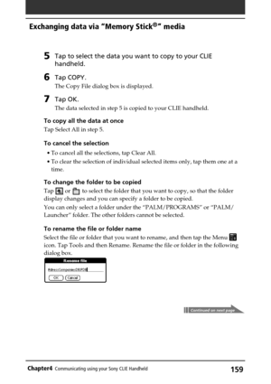 Page 159159Chapter4Communicating using your Sony CLIE Handheld
Exchanging data via “Memory Stick®” media
5Tap to select the data you want to copy to your CLIE
handheld.
6Tap COPY.
The Copy File dialog box is displayed.
7Tap OK.
The data selected in step 5 is copied to your CLIE handheld.
To copy all the data at once
Tap Select All in step 5.
To cancel the selection
•To cancel all the selections, tap Clear All.
•To clear the selection of individual selected items only, tap them one at a
time.
To change the folder...