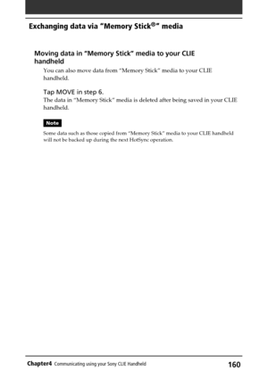 Page 160160Chapter4Communicating using your Sony CLIE Handheld
Exchanging data via “Memory Stick®” media
Moving data in “Memory Stick” media to your CLIE
handheld
You can also move data from “Memory Stick” media to your CLIE
handheld.
Tap MOVE in step 6.
The data in “Memory Stick” media is deleted after being saved in your CLIE
handheld.
Note
Some data such as those copied from “Memory Stick” media to your CLIE handheld
will not be backed up during the next HotSync operation. 