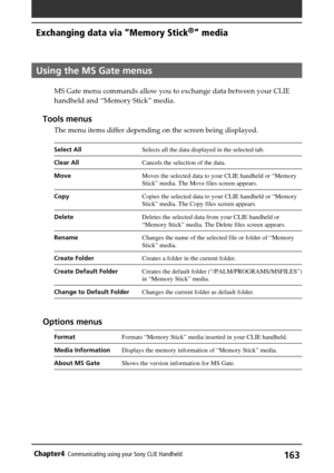 Page 163163Chapter4Communicating using your Sony CLIE Handheld
Using the MS Gate menus
MS Gate menu commands allow you to exchange data between your CLIE
handheld and “Memory Stick” media.
Tools menus
The menu items differ depending on the screen being displayed.
Select AllSelects all the data displayed in the selected tab.
Clear AllCancels the selection of the data.
MoveMoves the selected data to your CLIE handheld or “Memory
Stick” media. The Move files screen appears.
CopyCopies the selected data to your CLIE...