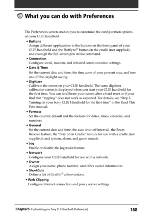 Page 168168Chapter5Customizing your Sony CLIE Handheld (Preferences)
 What you can do with Preferences
The Preferences screen enables you to customize the configuration options
on your CLIE handheld.
•Buttons
Assign different applications to the buttons on the front panel of your
CLIE handheld and the HotSync
® button on the cradle (not supplied),
and reassign the full-screen pen stroke command.
•Connection
Configure serial, modem, and infrared communication settings.
•Date & Time
Set the current date and time,...