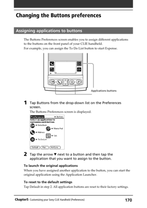 Page 170170Chapter5Customizing your Sony CLIE Handheld (Preferences)
Changing the Buttons preferences
Assigning applications to buttons
The Buttons Preferences screen enables you to assign different applications
to the buttons on the front panel of your CLIE handheld.
For example, you can assign the To Do List button to start Expense.
1Tap Buttons from the drop-down list on the Preferences
screen.
The Buttons Preferences screen is displayed.
2Tap the arrow V next to a button and then tap the
application that you...