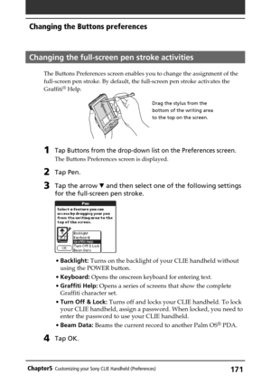 Page 171171Chapter5Customizing your Sony CLIE Handheld (Preferences)
Changing the full-screen pen stroke activities
The Buttons Preferences screen enables you to change the assignment of the
full-screen pen stroke. By default, the full-screen pen stroke activates the
Graffiti
® Help.
1Tap Buttons from the drop-down list on the Preferences screen.
The Buttons Preferences screen is displayed.
2Tap Pen.
3Tap the arrow V and then select one of the following settings
for the full-screen pen stroke.
•Backlight: Turns...