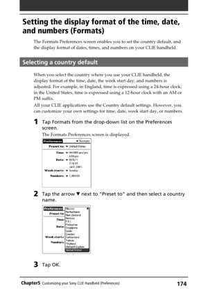 Page 174174Chapter5Customizing your Sony CLIE Handheld (Preferences)
Setting the display format of the time, date,
and numbers (Formats)
The Formats Preferences screen enables you to set the country default, and
the display format of dates, times, and numbers on your CLIE handheld.
Selecting a country default
When you select the country where you use your CLIE handheld, the
display format of the time, date, the week start day, and numbers is
adjusted. For example, in England, time is expressed using a 24-hour...