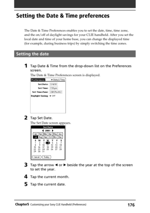 Page 176176Chapter5Customizing your Sony CLIE Handheld (Preferences)
Setting the Date & Time preferences
The Date & Time Preferences enables you to set the date, time, time zone,
and the on/off of daylight savings for your CLIE handheld. After you set the
local date and time of your home base, you can change the displayed time
(for example, during business trips) by simply switching the time zones.
Setting the date
1Tap Date & Time from the drop-down list on the Preferences
screen.
The Date & Time Preferences...