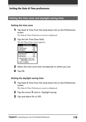 Page 178178Chapter5Customizing your Sony CLIE Handheld (Preferences)
Setting the time zone and daylight saving time
Setting the time zone
1Tap Date & Time from the drop-down list on the Preferences
screen.
The Date & Time Preferences screen is displayed.
2Tap the Set Time Zone field.
The Set Time Zone screen appears.
3Select the time zone that corresponds to where you are.
4Tap OK.
Setting the daylight saving time
1Tap Date & Time from the drop-down list on the Preferences
screen.
The Date & Time Preferences...