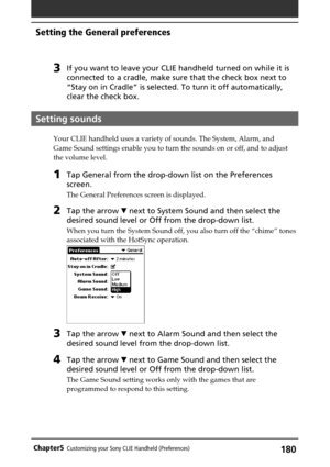 Page 180180Chapter5Customizing your Sony CLIE Handheld (Preferences)
Setting the General preferences
3If you want to leave your CLIE handheld turned on while it is
connected to a cradle, make sure that the check box next to
“Stay on in Cradle” is selected. To turn it off automatically,
clear the check box.
Setting sounds
Your CLIE handheld uses a variety of sounds. The System, Alarm, and
Game Sound settings enable you to turn the sounds on or off, and to adjust
the volume level.
1Tap General from the drop-down...