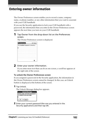 Page 182182Chapter5Customizing your Sony CLIE Handheld (Preferences)
Entering owner information
The Owner Preferences screen enables you to record a name, company
name, or phone number, or any other information that you want to associate
with your CLIE handheld.
If you use the Security application to lock your CLIE handheld with a
password, the information that you enter in the Owner Preferences screen
appears the next time you turn on your CLIE handheld.
1Tap Owner from the drop-down list on the Preferences...