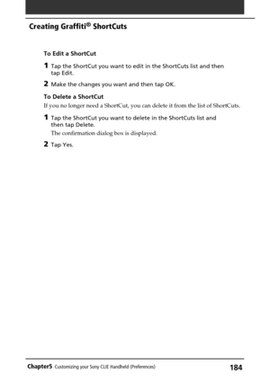 Page 184184Chapter5Customizing your Sony CLIE Handheld (Preferences)
To Edit a ShortCut
1Tap the ShortCut you want to edit in the ShortCuts list and then
tap Edit.
2Make the changes you want and then tap OK.
To Delete a ShortCut
If you no longer need a ShortCut, you can delete it from the list of ShortCuts.
1Tap the ShortCut you want to delete in the ShortCuts list and
then tap Delete.
The confirmation dialog box is displayed.
2Tap Yes.
Creating Graffiti® ShortCuts 