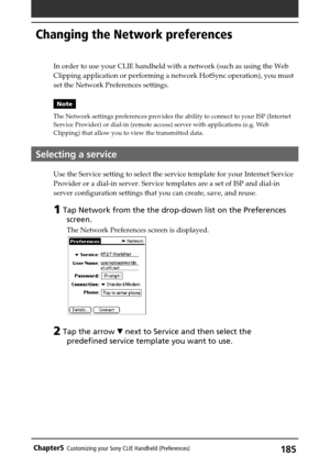 Page 185185Chapter5Customizing your Sony CLIE Handheld (Preferences)
In order to use your CLIE handheld with a network (such as using the Web
Clipping application or performing a network HotSync operation), you must
set the Network Preferences settings.
Note
The Network settings preferences provides the ability to connect to your ISP (Internet
Service Provider) or dial-in (remote access) server with applications (e.g. Web
Clipping) that allow you to view the transmitted data.
Selecting a service
Use the Service...