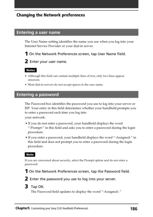 Page 186186Chapter5Customizing your Sony CLIE Handheld (Preferences)
Entering a user name
The User Name setting identifies the name you use when you log into your
Internet Service Provider or your dial-in server.
1 On the Network Preferences screen, tap User Name field.
2 Enter your user name.
Notes
•Although this field can contain multiple lines of text, only two lines appear
onscreen.
•Most dial-in servers do not accept spaces in the user name.
Entering a password
The Password box identifies the password you...