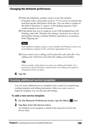 Page 188188Chapter5Customizing your Sony CLIE Handheld (Preferences)
1Enter the telephone number used to access the modem.
If needed, enter a dial prefix (such as “9”) to access an outside line,
and then tap the Dial prefix check box. You can enter a comma in
the field to introduce a “pause” in the dialing sequence. Each
comma equals a two second pause.
2If the phone line you’re using for your CLIE handheld has Call
Waiting, select the “Disable call waiting” check box to avoid an
interruption during a modem...