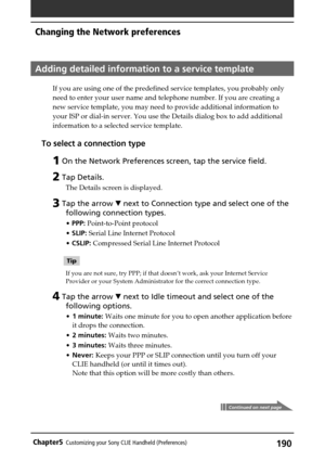 Page 190190Chapter5Customizing your Sony CLIE Handheld (Preferences)
Adding detailed information to a service template
If you are using one of the predefined service templates, you probably only
need to enter your user name and telephone number. If you are creating a
new service template, you may need to provide additional information to
your ISP or dial-in server. You use the Details dialog box to add additional
information to a selected service template.
To select a connection type
1 On the Network Preferences...