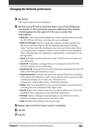 Page 192192Chapter5Customizing your Sony CLIE Handheld (Preferences)
3 Tap Script.
The Log in Script screen is displayed.
4 Tap the arrow V next to End and select one of the following
commands. If the command requires additional information,
a field appears to the right of it for you to enter the
information.
• Wait For: Tells your CLIE handheld to wait for specific characters from
the TCP/IP server before executing the next command.
• Wait For Prompt: Detects a challenge-response prompt coming from
the server...