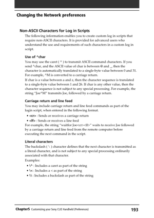 Page 193193Chapter5Customizing your Sony CLIE Handheld (Preferences)
Non-ASCII Characters for Log in Scripts
The following information enables you to create custom log in scripts that
require non-ASCII characters. It is provided for advanced users who
understand the use and requirements of such characters in a custom log in
script.
Use of ^char
You may use the caret ( ^ ) to transmit ASCII command characters. If you
send ^char, and the ASCII value of char is between @ and _, then the
character is automatically...