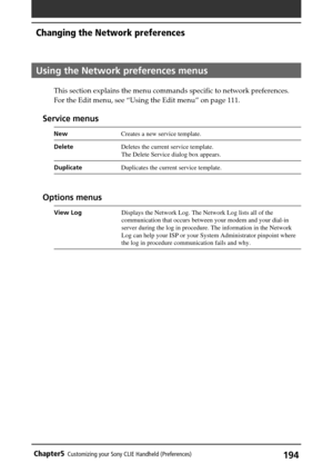 Page 194194Chapter5Customizing your Sony CLIE Handheld (Preferences)
Using the Network preferences menus
This section explains the menu commands specific to network preferences.
For the Edit menu, see “Using the Edit menu” on page 111.
Service menus
NewCreates a new service template.
DeleteDeletes the current service template.
The Delete Service dialog box appears.
DuplicateDuplicates the current service template.
Options menus
View LogDisplays the Network Log. The Network Log lists all of the
communication that...