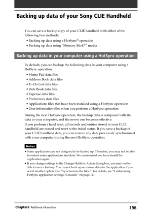 Page 196196Chapter6Additional information
Backing up data of your Sony CLIE Handheld
You can save a backup copy of your CLIE handheld with either of the
following two methods:
•Backing up data using a HotSync
® operation
•Backing up data using “Memory Stick
®” media
Backing up data in your computer using a HotSync operation
By default, you can backup the following data in your computer using a
HotSync operation:
•Memo Pad data files
•Address Book data files
•To Do List data files
•Date Book data files
•Expense...