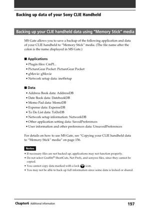 Page 197197Chapter6Additional information
Backing up data of your Sony CLIE Handheld
Backing up your CLIE handheld data using “Memory Stick” media
MS Gate allows you to save a backup of the following application and data
of your CLIE handheld to “Memory Stick” media. (The file name after the
colon is the name displayed in MS Gate.)
 Applications
•Plugin files: CmPl...
•PictureGear Pocket: PictureGear Pocket
•gMovie: gMovie
•Network setup data: inetSetup
 Data
•Address Book data: AddressDB
•Date Book data:...