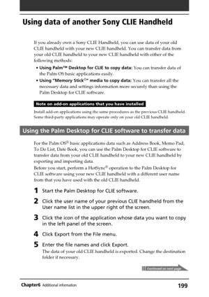 Page 199199Chapter6Additional information
Using data of another Sony CLIE Handheld
If you already own a Sony CLIE Handheld, you can use data of your old
CLIE handheld with your new CLIE handheld. You can transfer data from
your old CLIE handheld to your new CLIE handheld with either of the
following methods:
•Using Palm™ Desktop for CLIE to copy data: You can transfer data of
the Palm OS basic applications easily.
•Using “Memory Stick
®” media to copy data: You can transfer all the
necessary data and settings...