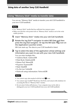 Page 201201Chapter6Additional information
Using “Memory Stick” media to transfer data
You can use “Memory Stick” media to transfer your old CLIE handheld to
your new CLIE handheld.
Notes
•Use “Memory Stick” media that has sufficient free memory space.
•Make sure that the write protect tab on “Memory Stick” media is set to the write
enable position.
1Insert “Memory Stick” media into your old CLIE handheld.
2Rotate the Jog Dial™ navigator to select MS Gate and then
press the Jog Dial navigator. Or tap the MS Gate...