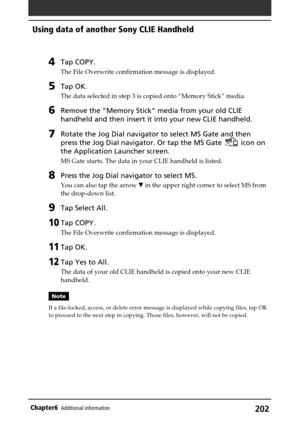 Page 202202Chapter6Additional information
4Tap COPY.
The File Overwrite confirmation message is displayed.
5Tap OK.
The data selected in step 3 is copied onto “Memory Stick” media.
6Remove the “Memory Stick” media from your old CLIE
handheld and then insert it into your new CLIE handheld.
7Rotate the Jog Dial navigator to select MS Gate and then
press the Jog Dial navigator. Or tap the MS Gate 
 icon on
the Application Launcher screen.
MS Gate starts. The data in your CLIE handheld is listed.
8Press the Jog Dial...