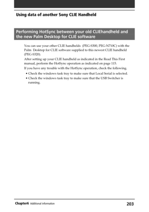 Page 203203Chapter6Additional information
Performing HotSync between your old CLIEhandheld and
the new Palm Desktop for CLIE software
You can use your other CLIE handhelds  (PEG-S300, PEG-N710C) with the
Palm  Desktop for CLIE software supplied to this newest CLIE handheld
(PEG-S320).
After setting up your CLIE handheld as indicated in the Read This First
manual, perform the HotSync operation as indicated on page 115.
If you have any trouble with the HotSync operation, check the following.
• Check the windows...