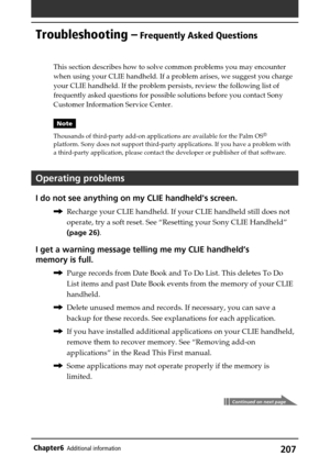 Page 207207Chapter6Additional information
Troubleshooting – Frequently Asked Questions
This section describes how to solve common problems you may encounter
when using your CLIE handheld. If a problem arises, we suggest you charge
your CLIE handheld. If the problem persists, review the following list of
frequently asked questions for possible solutions before you contact Sony
Customer Information Service Center.
Note
Thousands of third-party add-on applications are available for the Palm OS
®
platform. Sony does...