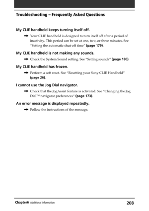 Page 208208Chapter6Additional information
My CLIE handheld keeps turning itself off.
,Your CLIE handheld is designed to turn itself off after a period of
inactivity. This period can be set at one, two, or three minutes. See
“Setting the automatic shut-off time” (page 179).
My CLIE handheld is not making any sounds.
,Check the System Sound setting. See “Setting sounds” (page 180).
My CLIE handheld has frozen.
,Perform a soft reset. See “Resetting your Sony CLIE Handheld”
(page 26).
I cannot use the Jog Dial...