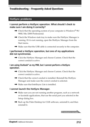 Page 212212Chapter6Additional information
HotSync problems
I cannot perform a HotSync operation. What should I check to
make sure I am doing it correctly?
,Check that the operating system of your computer is Windows® 98/
98SE/Me/2000 Professional.
,Check the Windows task tray to make sure the HotSync Manager is
running. If it is not running, open the HotSync Manager from the
Start menu.
,Make sure that the USB cable is connected securely to the computer.
I performed a HotSync operation, but one of my...