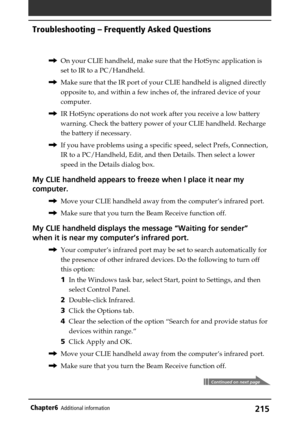 Page 215215Chapter6Additional information
,On your CLIE handheld, make sure that the HotSync application is
set to IR to a PC/Handheld.
,Make sure that the IR port of your CLIE handheld is aligned directly
opposite to, and within a few inches of, the infrared device of your
computer.
,IR HotSync operations do not work after you receive a low battery
warning. Check the battery power of your CLIE handheld. Recharge
the battery if necessary.
,If you have problems using a specific speed, select Prefs, Connection,
IR...