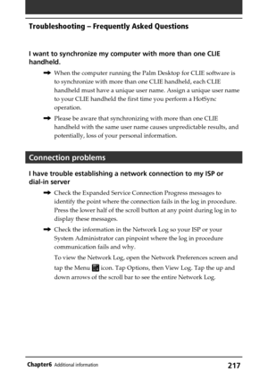 Page 217217Chapter6Additional information
I want to synchronize my computer with more than one CLIE
handheld.
,When the computer running the Palm Desktop for CLIE software is
to synchronize with more than one CLIE handheld, each CLIE
handheld must have a unique user name. Assign a unique user name
to your CLIE handheld the first time you perform a HotSync
operation.
,Please be aware that synchronizing with more than one CLIE
handheld with the same user name causes unpredictable results, and
potentially, loss of...