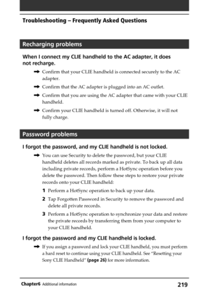 Page 219219Chapter6Additional information
Troubleshooting – Frequently Asked Questions
Recharging problems
When I connect my CLIE handheld to the AC adapter, it does
not recharge.
,Confirm that your CLIE handheld is connected securely to the AC
adapter.
,Confirm that the AC adapter is plugged into an AC outlet.
,Confirm that you are using the AC adapter that came with your CLIE
handheld.
,Confirm your CLIE handheld is turned off. Otherwise, it will not
fully charge.
Password problems
I forgot the password, and...